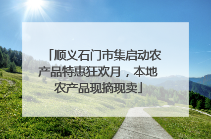 顺义石门市集启动农产品特惠狂欢月，本地农产品现摘现卖