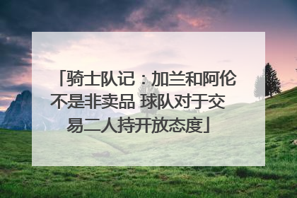 骑士队记：加兰和阿伦不是非卖品 球队对于交易二人持开放态度