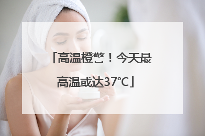 高温橙警！今天最高温或达37℃