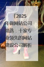 2025 年做网站公司精选：十家专业领先的网站建设公司解析