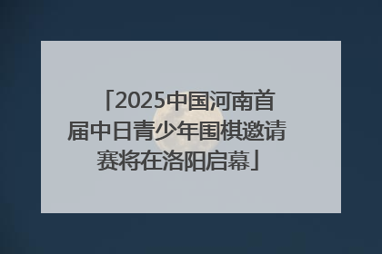 2025中国河南首届中日青少年围棋邀请赛将在洛阳启幕
