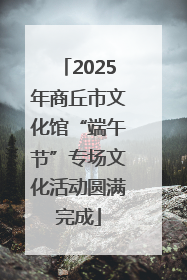 2025年商丘市文化馆“端午节”专场文化活动圆满完成