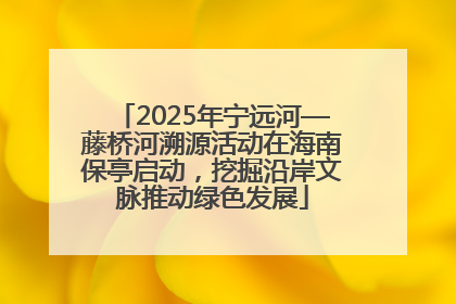 2025年宁远河—藤桥河溯源活动在海南保亭启动，挖掘沿岸文脉推动绿色发展