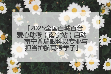 2025全国百城百台爱心助考（南宁站）启动，南宁普瑞眼科以专业与担当护航高考学子