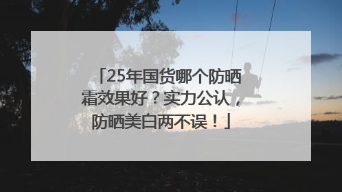 25年国货哪个防晒霜效果好？实力公认，防晒美白两不误！