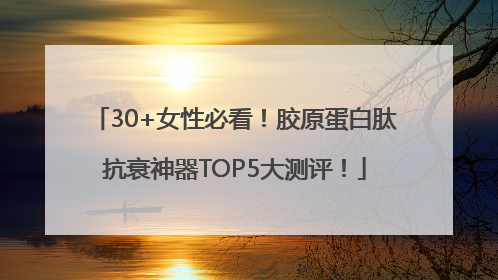 30+女性必看！胶原蛋白肽抗衰神器TOP5大测评！