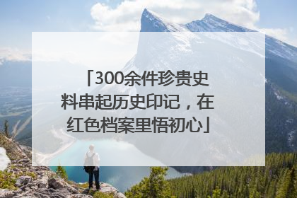 300余件珍贵史料串起历史印记，在红色档案里悟初心