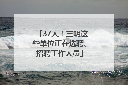 37人！三明这些单位正在选聘、招聘工作人员