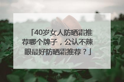 40岁女人防晒霜推荐哪个牌子，公认不辣眼最好防晒霜推荐？