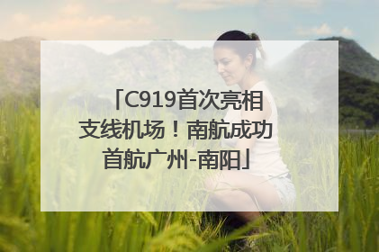C919首次亮相支线机场！南航成功首航广州-南阳